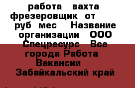 работа . вахта. фрезеровщик. от 50 000 руб./мес. › Название организации ­ ООО Спецресурс - Все города Работа » Вакансии   . Забайкальский край